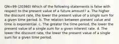 QN=99 (20360) Which of the following statements is false with respect to the present value of a future amount? a. The higher the discount rate, the lower the present value of a single sum for a given time period. b. The relation between present value and time is exponential. c. The greater the time period, the lower the present value of a single sum for a given interest rate. d. The lower the discount rate, the lower the present value of a single sum for a given time period.