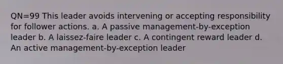 QN=99 This leader avoids intervening or accepting responsibility for follower actions. a. A passive management-by-exception leader b. A laissez-faire leader c. A contingent reward leader d. An active management-by-exception leader