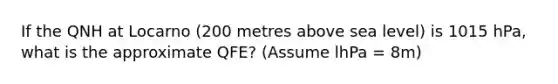 If the QNH at Locarno (200 metres above sea level) is 1015 hPa, what is the approximate QFE? (Assume lhPa = 8m)