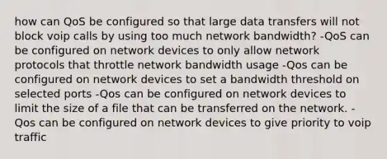 how can QoS be configured so that large data transfers will not block voip calls by using too much network bandwidth? -QoS can be configured on network devices to only allow network protocols that throttle network bandwidth usage -Qos can be configured on network devices to set a bandwidth threshold on selected ports -Qos can be configured on network devices to limit the size of a file that can be transferred on the network. -Qos can be configured on network devices to give priority to voip traffic