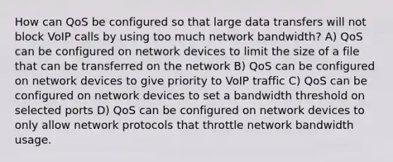 How can QoS be configured so that large data transfers will not block VoIP calls by using too much network bandwidth? A) QoS can be configured on network devices to limit the size of a file that can be transferred on the network B) QoS can be configured on network devices to give priority to VoIP traffic C) QoS can be configured on network devices to set a bandwidth threshold on selected ports D) QoS can be configured on network devices to only allow network protocols that throttle network bandwidth usage.