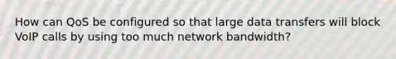 How can QoS be configured so that large data transfers will block VoIP calls by using too much network bandwidth?