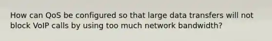 How can QoS be configured so that large data transfers will not block VoIP calls by using too much network bandwidth?