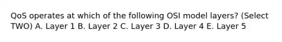 QoS operates at which of the following OSI model layers? (Select TWO) A. Layer 1 B. Layer 2 C. Layer 3 D. Layer 4 E. Layer 5