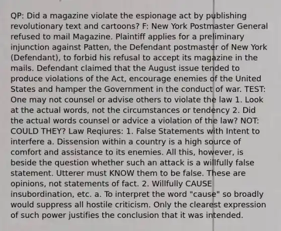 QP: Did a magazine violate the espionage act by publishing revolutionary text and cartoons? F: New York Postmaster General refused to mail Magazine. Plaintiff applies for a preliminary injunction against Patten, the Defendant postmaster of New York (Defendant), to forbid his refusal to accept its magazine in the mails. Defendant claimed that the August issue tended to produce violations of the Act, encourage enemies of the United States and hamper the Government in the conduct of war. TEST: One may not counsel or advise others to violate the law 1. Look at the actual words, not the circumstances or tendency 2. Did the actual words counsel or advice a violation of the law? NOT: COULD THEY? Law Reqiures: 1. False Statements with Intent to interfere a. Dissension within a country is a high source of comfort and assistance to its enemies. All this, however, is beside the question whether such an attack is a willfully false statement. Utterer must KNOW them to be false. These are opinions, not statements of fact. 2. Willfully CAUSE insubordination, etc. a. To interpret the word "cause" so broadly would suppress all hostile criticism. Only the clearest expression of such power justifies the conclusion that it was intended.