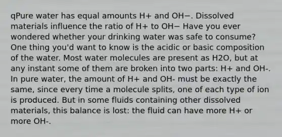 qPure water has equal amounts H+ and OH−. Dissolved materials influence the ratio of H+ to OH− Have you ever wondered whether your drinking water was safe to consume? One thing you'd want to know is the acidic or basic composition of the water. Most water molecules are present as H2O, but at any instant some of them are broken into two parts: H+ and OH-. In pure water, the amount of H+ and OH- must be exactly the same, since every time a molecule splits, one of each type of ion is produced. But in some fluids containing other dissolved materials, this balance is lost: the fluid can have more H+ or more OH-.