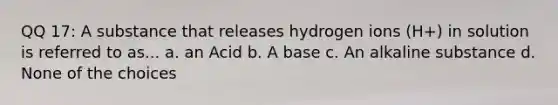 QQ 17: A substance that releases hydrogen ions (H+) in solution is referred to as... a. an Acid b. A base c. An alkaline substance d. None of the choices