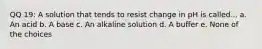 QQ 19: A solution that tends to resist change in pH is called... a. An acid b. A base c. An alkaline solution d. A buffer e. None of the choices