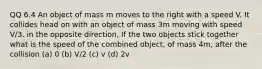 QQ 6.4 An object of mass m moves to the right with a speed V. It collides head on with an object of mass 3m moving with speed V/3. in the opposite direction, If the two objects stick together what is the speed of the combined object, of mass 4m, after the collision (a) 0 (b) V/2 (c) v (d) 2v