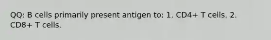 QQ: B cells primarily present antigen to: 1. CD4+ T cells. 2. CD8+ T cells.