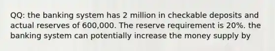 QQ: the banking system has 2 million in checkable deposits and actual reserves of 600,000. The reserve requirement is 20%. the banking system can potentially increase the money supply by