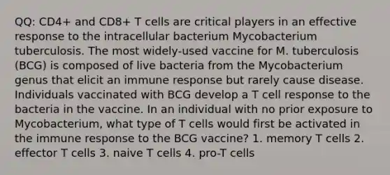 QQ: CD4+ and CD8+ T cells are critical players in an effective response to the intracellular bacterium Mycobacterium tuberculosis. The most widely-used vaccine for M. tuberculosis (BCG) is composed of live bacteria from the Mycobacterium genus that elicit an immune response but rarely cause disease. Individuals vaccinated with BCG develop a T cell response to the bacteria in the vaccine. In an individual with no prior exposure to Mycobacterium, what type of T cells would first be activated in the immune response to the BCG vaccine? 1. memory T cells 2. effector T cells 3. naive T cells 4. pro-T cells