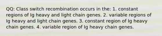 QQ: Class switch recombination occurs in the: 1. constant regions of Ig heavy and light chain genes. 2. variable regions of Ig heavy and light chain genes. 3. constant region of Ig heavy chain genes. 4. variable region of Ig heavy chain genes.