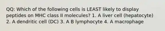 QQ: Which of the following cells is LEAST likely to display peptides on MHC class II molecules? 1. A liver cell (hepatocyte) 2. A dendritic cell (DC) 3. A B lymphocyte 4. A macrophage