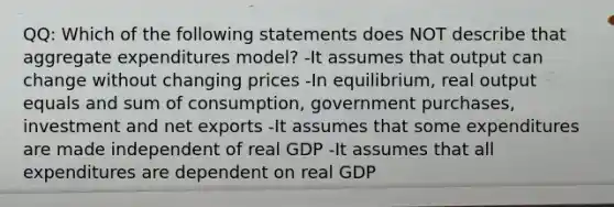 QQ: Which of the following statements does NOT describe that aggregate expenditures model? -It assumes that output can change without changing prices -In equilibrium, real output equals and sum of consumption, government purchases, investment and net exports -It assumes that some expenditures are made independent of real GDP -It assumes that all expenditures are dependent on real GDP