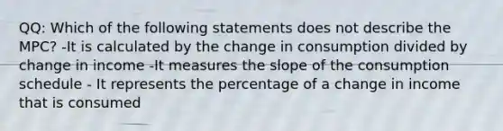 QQ: Which of the following statements does not describe the MPC? -It is calculated by the change in consumption divided by change in income -It measures the slope of the consumption schedule - It represents the percentage of a change in income that is consumed