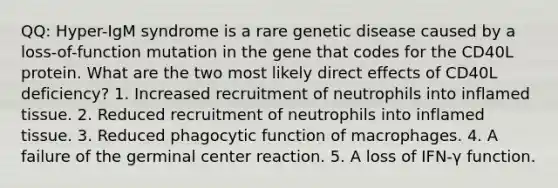 QQ: Hyper-IgM syndrome is a rare genetic disease caused by a loss-of-function mutation in the gene that codes for the CD40L protein. What are the two most likely direct effects of CD40L deficiency? 1. Increased recruitment of neutrophils into inflamed tissue. 2. Reduced recruitment of neutrophils into inflamed tissue. 3. Reduced phagocytic function of macrophages. 4. A failure of the germinal center reaction. 5. A loss of IFN-γ function.