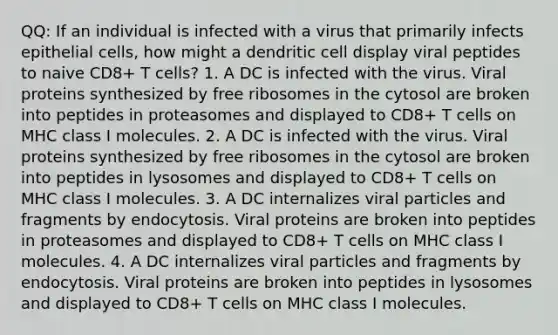 QQ: If an individual is infected with a virus that primarily infects epithelial cells, how might a dendritic cell display viral peptides to naive CD8+ T cells? 1. A DC is infected with the virus. Viral proteins synthesized by free ribosomes in the cytosol are broken into peptides in proteasomes and displayed to CD8+ T cells on MHC class I molecules. 2. A DC is infected with the virus. Viral proteins synthesized by free ribosomes in the cytosol are broken into peptides in lysosomes and displayed to CD8+ T cells on MHC class I molecules. 3. A DC internalizes viral particles and fragments by endocytosis. Viral proteins are broken into peptides in proteasomes and displayed to CD8+ T cells on MHC class I molecules. 4. A DC internalizes viral particles and fragments by endocytosis. Viral proteins are broken into peptides in lysosomes and displayed to CD8+ T cells on MHC class I molecules.