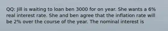 QQ: Jill is waiting to loan ben 3000 for on year. She wants a 6% real interest rate. She and ben agree that the inflation rate will be 2% over the course of the year. The nominal interest is