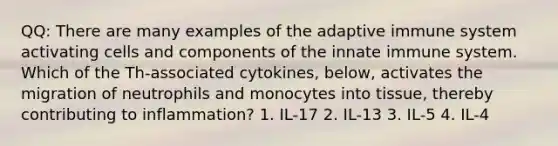 QQ: There are many examples of the adaptive immune system activating cells and components of the innate immune system. Which of the Th-associated cytokines, below, activates the migration of neutrophils and monocytes into tissue, thereby contributing to inflammation? 1. IL-17 2. IL-13 3. IL-5 4. IL-4