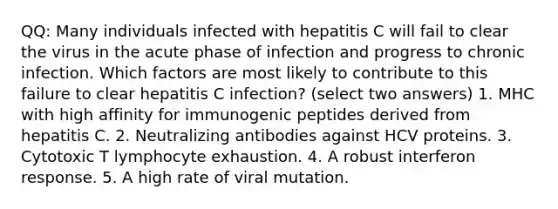 QQ: Many individuals infected with hepatitis C will fail to clear the virus in the acute phase of infection and progress to chronic infection. Which factors are most likely to contribute to this failure to clear hepatitis C infection? (select two answers) 1. MHC with high affinity for immunogenic peptides derived from hepatitis C. 2. Neutralizing antibodies against HCV proteins. 3. Cytotoxic T lymphocyte exhaustion. 4. A robust interferon response. 5. A high rate of viral mutation.