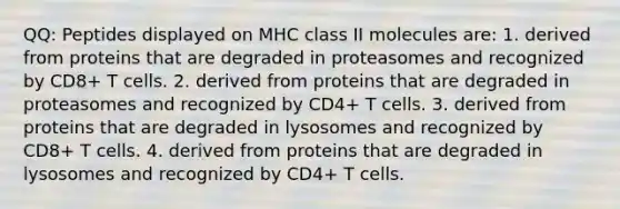 QQ: Peptides displayed on MHC class II molecules are: 1. derived from proteins that are degraded in proteasomes and recognized by CD8+ T cells. 2. derived from proteins that are degraded in proteasomes and recognized by CD4+ T cells. 3. derived from proteins that are degraded in lysosomes and recognized by CD8+ T cells. 4. derived from proteins that are degraded in lysosomes and recognized by CD4+ T cells.