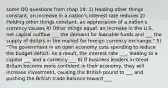 some QQ questions from chap 19: 1) Holding other things constant, an increase in a nation's interest rate reduces 2) Holding other things constant, an appreciation of a nation's currency causes 4) Other things equal, an increase in the U.S. net capital outflow ___ the demand for loanable funds and ___ the supply of dollars in the market for foreign currency exchange." 5) "The government in an open economy cuts spending to reduce the budget deficit. As a result, the interest rate ___, leading to a capital ___ and a currency ___ 8) If business leaders in Great Britain become more confident in their economy, they will increase investment, causing the British pound to ___ and pushing the British trade balance toward ___