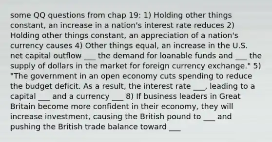 some QQ questions from chap 19: 1) Holding other things constant, an increase in a nation's interest rate reduces 2) Holding other things constant, an appreciation of a nation's currency causes 4) Other things equal, an increase in the U.S. net capital outflow ___ the demand for loanable funds and ___ the supply of dollars in the market for foreign currency exchange." 5) "The government in an open economy cuts spending to reduce the budget deficit. As a result, the interest rate ___, leading to a capital ___ and a currency ___ 8) If business leaders in Great Britain become more confident in their economy, they will increase investment, causing the British pound to ___ and pushing the British trade balance toward ___