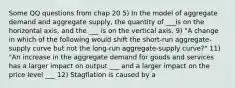 Some QQ questions from chap 20 5) In the model of aggregate demand and aggregate supply, the quantity of ___is on the horizontal axis, and the ___ is on the vertical axis. 9) "A change in which of the following would shift the short-run aggregate-supply curve but not the long-run aggregate-supply curve?" 11) "An increase in the aggregate demand for goods and services has a larger impact on output ___ and a larger impact on the price level ___ 12) Stagflation is caused by a