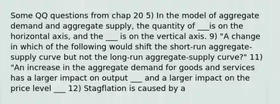 Some QQ questions from chap 20 5) In the model of aggregate demand and aggregate supply, the quantity of ___is on the horizontal axis, and the ___ is on the vertical axis. 9) "A change in which of the following would shift the short-run aggregate-supply curve but not the long-run aggregate-supply curve?" 11) "An increase in the aggregate demand for goods and services has a larger impact on output ___ and a larger impact on the price level ___ 12) Stagflation is caused by a