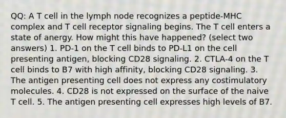 QQ: A T cell in the lymph node recognizes a peptide-MHC complex and T cell receptor signaling begins. The T cell enters a state of anergy. How might this have happened? (select two answers) 1. PD-1 on the T cell binds to PD-L1 on the cell presenting antigen, blocking CD28 signaling. 2. CTLA-4 on the T cell binds to B7 with high affinity, blocking CD28 signaling. 3. The antigen presenting cell does not express any costimulatory molecules. 4. CD28 is not expressed on the surface of the naive T cell. 5. The antigen presenting cell expresses high levels of B7.