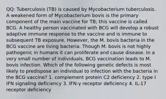 QQ: Tuberculosis (TB) is caused by Mycobacterium tuberculosis. A weakened form of Mycobacterium bovis is the primary component of the main vaccine for TB; this vaccine is called BCG. A healthy person vaccinated with BCG will develop a robust adaptive immune response to the vaccine and is immune to subsequent TB exposure. However, the M. bovis bacteria in the BCG vaccine are living bacteria. Though M. bovis is not highly pathogenic in humans it can proliferate and cause disease. In a very small number of individuals, BCG vaccination leads to M. bovis infection. Which of the following genetic defects is most likely to predispose an individual to infection with the bacteria in the BCG vaccine? 1. complement protein C2 deficiency 2. type I IFN signaling deficiency 3. IFN-γ receptor deficiency 4. IL-17 receptor deficiency