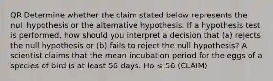 QR Determine whether the claim stated below represents the null hypothesis or the alternative hypothesis. If a hypothesis test is​ performed, how should you interpret a decision that​ (a) rejects the null hypothesis or​ (b) fails to reject the null​ hypothesis? A scientist claims that the mean incubation period for the eggs of a species of bird is at least 56 days. Ho ≤ 56 (CLAIM)