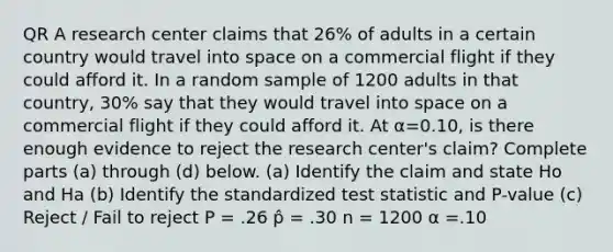 QR A research center claims that 26​% of adults in a certain country would travel into space on a commercial flight if they could afford it. In a random sample of 1200 adults in that​ country, 30​% say that they would travel into space on a commercial flight if they could afford it. At α=0.10​, is there enough evidence to reject the research​ center's claim? Complete parts​ (a) through​ (d) below. (a) Identify the claim and state Ho and Ha (b) Identify the standardized test statistic and P-value (c) Reject / Fail to reject P = .26 p̂ = .30 n = 1200 α =.10