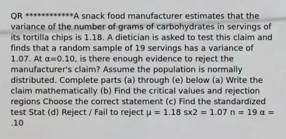 QR ************A snack food manufacturer estimates that the variance of the number of grams of carbohydrates in servings of its tortilla chips is 1.18. A dietician is asked to test this claim and finds that a random sample of 19 servings has a variance of 1.07. At α=0.10​, is there enough evidence to reject the​ manufacturer's claim? Assume the population is normally distributed. Complete parts​ (a) through​ (e) below (a) Write the claim mathematically (b) Find the critical values and rejection regions Choose the correct statement (c) Find the standardized test Stat (d) Reject / Fail to reject µ = 1.18 sx2 = 1.07 n = 19 α = .10