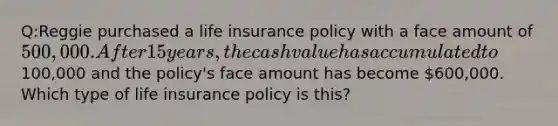 Q:Reggie purchased a life insurance policy with a face amount of 500,000. After 15 years, the cash value has accumulated to100,000 and the policy's face amount has become 600,000. Which type of life insurance policy is this?