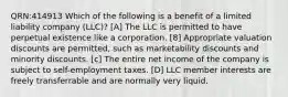 QRN:414913 Which of the following is a benefit of a limited liability company (LLC)? [A] The LLC is permitted to have perpetual existence like a corporation. [8] Appropriate valuation discounts are permitted, such as marketability discounts and minority discounts. [c] The entire net income of the company is subject to self-employment taxes. [D] LLC member interests are freely transferrable and are normally very liquid.