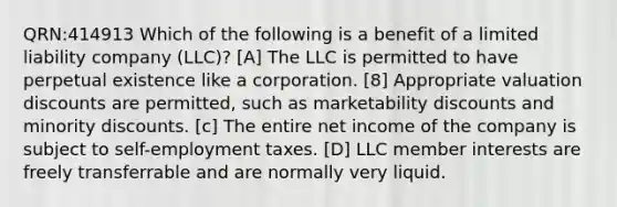 QRN:414913 Which of the following is a benefit of a limited liability company (LLC)? [A] The LLC is permitted to have perpetual existence like a corporation. [8] Appropriate valuation discounts are permitted, such as marketability discounts and minority discounts. [c] The entire net income of the company is subject to self-employment taxes. [D] LLC member interests are freely transferrable and are normally very liquid.