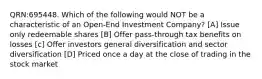 QRN:695448. Which of the following would NOT be a characteristic of an Open-End Investment Company? [A] Issue only redeemable shares [B] Offer pass-through tax benefits on losses [c] Offer investors general diversification and sector diversification [D] Priced once a day at the close of trading in the stock market