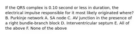 If the QRS complex is 0.10 second or less in duration, the electrical impulse responsible for it most likely originated where? B. Purkinje network A. SA node C. AV junction in the presence of a right bundle-branch block D. Interventricular septum E. All of the above F. None of the above