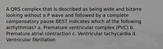 A QRS complex that is described as being wide and bizarre looking without a P wave and followed by a complete compensatory pause BEST indicates which of the following arrhythmias? a. Premature ventricular complex (PVC) b. Premature atrial contraction c. Ventricular tachycardia d. Ventricular fibrillation