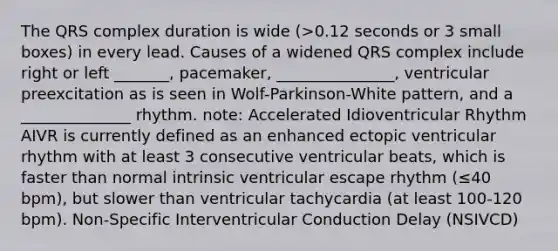 The QRS complex duration is wide (>0.12 seconds or 3 small boxes) in every lead. Causes of a widened QRS complex include right or left _______, pacemaker, _______________, ventricular preexcitation as is seen in Wolf-Parkinson-White pattern, and a ______________ rhythm. note: Accelerated Idioventricular Rhythm AIVR is currently defined as an enhanced ectopic ventricular rhythm with at least 3 consecutive ventricular beats, which is faster than normal intrinsic ventricular escape rhythm (≤40 bpm), but slower than ventricular tachycardia (at least 100-120 bpm). Non-Specific Interventricular Conduction Delay (NSIVCD)