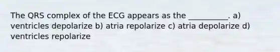 The QRS complex of the ECG appears as the __________. a) ventricles depolarize b) atria repolarize c) atria depolarize d) ventricles repolarize