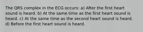 The QRS complex in the ECG occurs: a) After the first heart sound is heard. b) At the same time as the first heart sound is heard. c) At the same time as the second heart sound is heard. d) Before the first heart sound is heard.