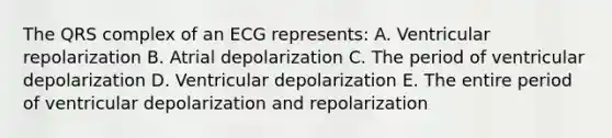 The QRS complex of an ECG represents: A. Ventricular repolarization B. Atrial depolarization C. The period of ventricular depolarization D. Ventricular depolarization E. The entire period of ventricular depolarization and repolarization