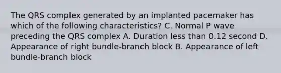 The QRS complex generated by an implanted pacemaker has which of the following characteristics? C. Normal P wave preceding the QRS complex A. Duration less than 0.12 second D. Appearance of right bundle-branch block B. Appearance of left bundle-branch block