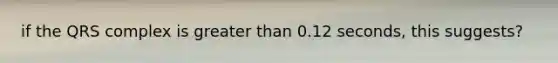 if the QRS complex is greater than 0.12 seconds, this suggests?