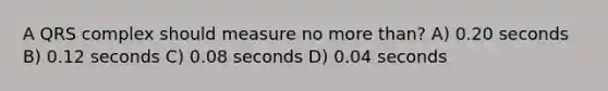 A QRS complex should measure no more than? A) 0.20 seconds B) 0.12 seconds C) 0.08 seconds D) 0.04 seconds