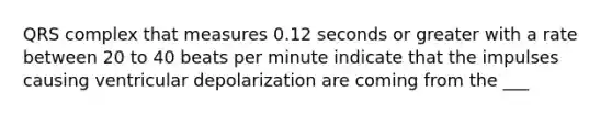 QRS complex that measures 0.12 seconds or greater with a rate between 20 to 40 beats per minute indicate that the impulses causing ventricular depolarization are coming from the ___