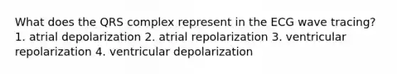 What does the QRS complex represent in the ECG wave tracing? 1. atrial depolarization 2. atrial repolarization 3. ventricular repolarization 4. ventricular depolarization